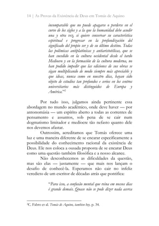 14 | As Provas da Existência de Deus em Tomás de Aquino
incomparable que no puede apagarse o perderse en el
curso de los siglos y a la que la humanidad debe acudir
una y otra vez, si quiere conservar su característica
espiritual e progresar en la profundización del
significado del propio ser y de su último destino. Todas
las polémicas antiplatónicas y antiaristotélicas, que se
han sucedido en la cultura occidental desde el tardo
Medioevo y en la formación de la cultura moderna, no
han podido impedir que las ediciones de sus obras se
sigan multiplicando de modo siempre más apreciable y
que ideas, nunca como en nuestro días, hayan sido
objeto de estudios tan profundos e serios en los centros
universitarios más distinguidos de Europa y
América.”2
Por tudo isso, julgamos ainda pertinente essa
abordagem no mundo acadêmico, onde deve haver — por
antonomásia — um espírito aberto a todas as correntes de
pensamento e assuntos, sob pena de se cair num
dogmatismo limitador e medíocre tão nefasto quanto dele
nos devemos afastar.
Outrossim, acreditamos que Tomás oferece uma
luz e uma maneira diferente de se encarar especificamente a
possibilidade do conhecimento racional da existência de
Deus. Ele nos coloca a ousada proposta de se encarar Deus
como uma questão também filosófica e a nosso alcance.
Não desconhecemos as dificuldades da questão,
mas são elas — justamente — que mais nos lançam o
desafio de conhecê-la. Esperamos não cair no infeliz
veredicto de um escritor de décadas atrás que pontifica:
“Para isso, a confusão mental que reina em nossos dias
é grande demais. Quase não se pode dizer nada acerca
2C. Fabro et al. Tomás de Aquino, tambien hoy. p. 34.
 