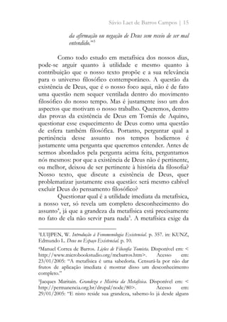 Sávio Laet de Barros Campos | 15
da afirmação ou negação de Deus sem receio de ser mal
entendido.”3
Como todo estudo em metafísica dos nossos dias,
pode-se arguir quanto à utilidade e mesmo quanto à
contribuição que o nosso texto propõe e a sua relevância
para o universo filosófico contemporâneo. A questão da
existência de Deus, que é o nosso foco aqui, não é de fato
uma questão nem sequer ventilada dentro do movimento
filosófico do nosso tempo. Mas é justamente isso um dos
aspectos que motivam o nosso trabalho. Queremos, dentro
das provas da existência de Deus em Tomás de Aquino,
questionar esse esquecimento de Deus como uma questão
de esfera também filosófica. Portanto, perguntar qual a
pertinência desse assunto nos tempos hodiernos é
justamente uma pergunta que queremos entender. Antes de
sermos abordados pela pergunta acima feita, perguntamos
nós mesmos: por que a existência de Deus não é pertinente,
ou melhor, deixou de ser pertinente à história da filosofia?
Nosso texto, que discute a existência de Deus, quer
problematizar justamente essa questão: será mesmo cabível
excluir Deus do pensamento filosófico?
Questionar qual é a utilidade imediata da metafísica,
a nosso ver, só revela um completo desconhecimento do
assunto4
, já que a grandeza da metafísica está precisamente
no fato de ela não servir para nada5
. A metafísica exige da
3LUIJPEN, W. Introdução à Fenomenologia Existencial. p. 357. in: KUNZ,
Edmundo L. Deus no Espaço Existencial. p. 10.
4Manuel Correa de Barros. Lições de Filosofia Tomista. Disponível em: <
http://www.microbookstudio.org/mcbarros.htm>. Acesso em:
23/01/2005: “A metafísica é uma sabedoria. Censurá-la por não dar
frutos de aplicação imediata é mostrar disso um desconhecimento
completo.”
5Jacques Maritain. Grandeza e Miséria da Metafísica. Disponível em: <
http://permanencia.org.br/drupal/node/80>. Acesso em:
29/01/2005: “E nisto reside sua grandeza, sabemo-lo já desde alguns
 