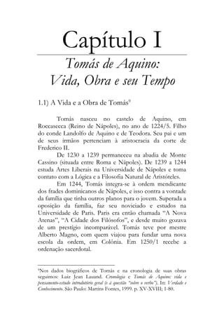 Capítulo I
Tomás de Aquino:
Vida, Obra e seu Tempo
1.1) A Vida e a Obra de Tomás9
Tomás nasceu no castelo de Aquino, em
Roccasecca (Reino de Nápoles), no ano de 1224/5. Filho
do conde Landolfo de Aquino e de Teodora. Seu pai e um
de seus irmãos pertenciam à aristocracia da corte de
Frederico II.
De 1230 a 1239 permaneceu na abadia de Monte
Cassino (situada entre Roma e Nápoles). De 1239 a 1244
estuda Artes Liberais na Universidade de Nápoles e toma
contato com a Lógica e a Filosofia Natural de Aristóteles.
Em 1244, Tomás integra-se à ordem mendicante
dos frades dominicanos de Nápoles, e isso contra a vontade
da família que tinha outros planos para o jovem. Superada a
oposição da família, faz seu noviciado e estudos na
Universidade de Paris. Paris era então chamada “A Nova
Atenas”, “A Cidade dos Filósofos”, e desde muito gozava
de um prestígio incomparável. Tomás teve por mestre
Alberto Magno, com quem viajou para fundar uma nova
escola da ordem, em Colônia. Em 1250/1 recebe a
ordenação sacerdotal.
9Nos dados biográficos de Tomás e na cronologia de suas obras
seguimos: Luiz Jean Lauand. Cronologia e Tomás de Aquino: vida e
pensamento-estudo introdutório geral (e à questão “sobre o verbo”). In: Verdade e
Conhecimento. São Paulo: Martins Fontes, 1999. p. XV-XVIII; 1-80.
 