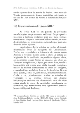20 | As Provas da Existência de Deus em Tomás de Aquino
sendo algumas delas de Tomás de Aquino. Estas teses de
Tomás, posteriormente, foram readmitidas pela Igreja, e,
no ano de 1323, Tomás de Aquino é canonizado por João
XXII.
1.2) Contextualização do Século XIII.10
O século XIII foi um período de profundas
transformações no pensamento ocidental. Da perspectiva
filosófica e teológica podemos citar que neste período
começaram a chegar às mãos do Ocidente cristão, as obras
de Aristóteles e os comentários a Aristóteles por parte dos
filósofos árabes e judeus.
A princípio, a Igreja resistia e até proibia a leitura de
determinadas obras do Estagirita nas Universidades.
Porém, era avassaladora a influência de nomes como
Avicena e Averróis mesmo entre o clero. A atitude do
Magistério foi de prudência: ora proibindo algumas obras,
ora permitindo outras. Como as traduções das obras do
Filósofo se multiplicavam, a Igreja, por assim dizer, confia a
homens fiéis à fé cristã e com sólida formação teológica a
missão de traduzir corretamente as obras do Estagirita,
extraindo delas a verdadeira doutrina de Aristóteles. Dentro
desse quadro, Tomás foi, sem dúvida, de suma importância.
Coube a ele, principalmente, realizar o trabalho de
verificação e de eventual correção das diversas
interpretações errôneas que determinada parte do clero
estava dando às obras de Aristóteles, notadamente os
averroístas, cujo representante mais significativo, entre os
latinos, foi Siger de Brabante.
10A contextualização histórica do século XIII segue a introdução à
Suma Teológica das Edições Loyola: NICOLAS, Marie-Joseph. Introdução
À Suma Teológica. Trad. Henrique Lima Vaz et al. São Paulo: Edições
Loyola, 2001.
 
