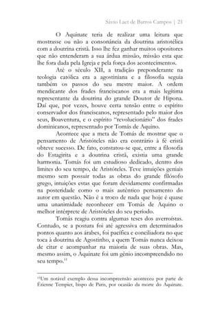 Sávio Laet de Barros Campos | 21
O Aquinate teria de realizar uma leitura que
mostrasse ou não a consonância da doutrina aristotélica
com a doutrina cristã. Isso lhe fez ganhar muitos opositores
que não entenderam a sua árdua missão, missão esta que
lhe fora dada pela Igreja e pela força dos acontecimentos.
Até o século XII, a tradição preponderante na
teologia católica era a agostiniana e a filosofia seguia
também os passos do seu mestre maior. A ordem
mendicante dos frades franciscanos era a mais legítima
representante da doutrina do grande Doutor de Hipona.
Daí que, por vezes, houve certa tensão entre o espírito
conservador dos franciscanos, representado pelo maior dos
seus, Boaventura, e o espírito “revolucionário” dos frades
dominicanos, representado por Tomás de Aquino.
Acontece que a meta de Tomás de mostrar que o
pensamento de Aristóteles não era contrário à fé cristã
obteve sucesso. De fato, constatou-se que, entre a filosofia
do Estagirita e a doutrina cristã, existia uma grande
harmonia. Tomás foi um estudioso dedicado, dentro dos
limites do seu tempo, de Aristóteles. Teve intuições geniais
mesmo sem possuir todas as obras do grande filósofo
grego, intuições estas que foram devidamente confirmadas
na posteridade como o mais autêntico pensamento do
autor em questão. Não é a troco de nada que hoje é quase
uma unanimidade reconhecer em Tomás de Aquino o
melhor intérprete de Aristóteles do seu período.
Tomás reagiu contra algumas teses dos averroístas.
Contudo, se a postura foi até agressiva em determinados
pontos quanto aos árabes, foi pacífica e conciliadora no que
toca à doutrina de Agostinho, a quem Tomás nunca deixou
de citar e acompanhar na maioria de suas obras. Mas,
mesmo assim, o Aquinate foi um gênio incompreendido no
seu tempo.11
11Um notável exemplo dessa incompreensão aconteceu por parte de
Étienne Tempier, bispo de Paris, por ocasião da morte do Aquinate.
 