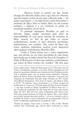 22 | As Provas da Existência de Deus em Tomás de Aquino
Diversos foram os pontos em que Tomás
divergiu dos filósofos árabes, mas o que mais nos interessa
aqui diz respeito ao fato de que, para a filosofia árabe — de
cunho muçulmano — era impossível à razão demonstrar a
existência de Deus. Para os árabes, Deus era um assunto
teológico e religioso e a sua existência só podia ser
constatada mediante um ato de fé.
O principal argumento filosófico ao qual os
filósofos árabes sempre recorriam para dizer da
impossibilidade de uma prova racional da existência de
Deus consiste no fato de que todos os nossos
conhecimentos, mesmo os mais abstratos, provinham,
primariamente, dos sentidos. Ora, como de Deus não
temos nenhuma experiência sensível, é-nos impossível
obter qualquer conhecimento filosófico dEle.
Coube a Tomás refutar esse e outros argumentos
que, sem dúvida, na sua visão, provinham de uma leitura
equivocada que os árabes faziam dos livros do Estagirita. O
Frade de Rocassecca vai dizer que também o conhecimento
que temos de Deus começa nos sentidos.12
De fato, para
Como explica Carlos Arthur do Nascimento, já em 1270 certas teses de
Tomás, consideradas contrárias à fé cristã, foram rechaçadas por um
grupo de agostinistas liderados pelo franciscano John Peckham, porém,
com o Aquinate ainda vivo, os ânimos foram acalmados. Contudo,
depois de morto, Tomás não podia mais se defender e suas teses não
escaparam da condenação feita pelo bispo Tempier em 1277: Carlos
Artur Ribeiro Nascimento. Santo Tomás de Aquino, o Boi Mudo da Sicília.
p. 49-50: “O ambiente estava envenenado e, se Tomás escapou da
condenação de 13 teses em 1270 pelo bispo de Paris, Estevão Tempier
— que teria assistido ao debate ‘quodlibetal’ da Páscoa desse ano —,
não escapará da condenação de uma longa lista de teses pelo mesmo
bispo em 1277. Das 219 teses então condenadas, pelo menos nove
delas eram inequivocamente de Tomás de Aquino. Mas a essas alturas
este já tinha ‘passado desta para melhor...’. Levou-se, contudo, a sério a
proibição de ensinar as teses condenadas até sua canonização, 1322, só
sendo a condenação explicitamente revogada em 1325”.
12Tomás de Aquino. Suma Contra os Gentios. I, XII, 8 (80): “Donde
também ficar evidenciado que, embora Deus transcenda as coisas
 