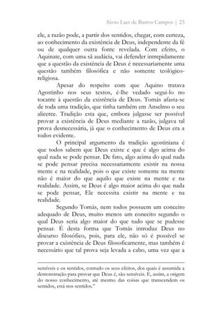 Sávio Laet de Barros Campos | 23
ele, a razão pode, a partir dos sentidos, chegar, com certeza,
ao conhecimento da existência de Deus, independente da fé
ou de qualquer outra fonte revelada. Com efeito, o
Aquinate, com uma sã audácia, vai defender intrepidamente
que a questão da existência de Deus é necessariamente uma
questão também filosófica e não somente teológico-
religiosa.
Apesar do respeito com que Aquino tratava
Agostinho nos seus textos, é-lhe vedado segui-lo no
tocante à questão da existência de Deus. Tomás afasta-se
de toda uma tradição, que tinha também em Anselmo o seu
alicerce. Tradição esta que, embora julgasse ser possível
provar a existência de Deus mediante a razão, julgava tal
prova desnecessária, já que o conhecimento de Deus era a
todos evidente.
O principal argumento da tradição agostiniana é
que todos sabem que Deus existe e que é algo acima do
qual nada se pode pensar. De fato, algo acima do qual nada
se pode pensar precisa necessariamente existir na nossa
mente e na realidade, pois o que existe somente na mente
não é maior do que aquilo que existe na mente e na
realidade. Assim, se Deus é algo maior acima do que nada
se pode pensar, Ele necessita existir na mente e na
realidade.
Segundo Tomás, nem todos possuem um conceito
adequado de Deus, muito menos um conceito segundo o
qual Deus seria algo maior do que tudo que se pudesse
pensar. É desta forma que Tomás introduz Deus no
discurso filosófico, pois, para ele, não só é possível se
provar a existência de Deus filosoficamente, mas também é
necessário que tal prova seja levada a cabo, uma vez que a
sensíveis e os sentidos, contudo os seus efeitos, dos quais é assumida a
demonstração para provar que Deus é, são sensíveis. E, assim, a origem
do nosso conhecimento, até mesmo das coisas que transcendem os
sentidos, está nos sentidos.”
 