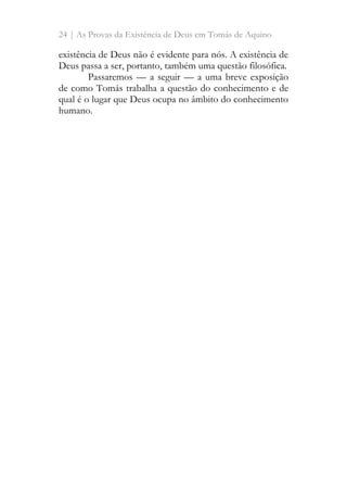24 | As Provas da Existência de Deus em Tomás de Aquino
existência de Deus não é evidente para nós. A existência de
Deus passa a ser, portanto, também uma questão filosófica.
Passaremos — a seguir — a uma breve exposição
de como Tomás trabalha a questão do conhecimento e de
qual é o lugar que Deus ocupa no âmbito do conhecimento
humano.
 