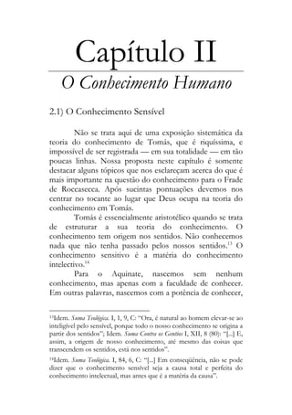 Capítulo II
O Conhecimento Humano
2.1) O Conhecimento Sensível
Não se trata aqui de uma exposição sistemática da
teoria do conhecimento de Tomás, que é riquíssima, e
impossível de ser registrada — em sua totalidade — em tão
poucas linhas. Nossa proposta neste capítulo é somente
destacar alguns tópicos que nos esclareçam acerca do que é
mais importante na questão do conhecimento para o Frade
de Roccasecca. Após sucintas pontuações devemos nos
centrar no tocante ao lugar que Deus ocupa na teoria do
conhecimento em Tomás.
Tomás é essencialmente aristotélico quando se trata
de estruturar a sua teoria do conhecimento. O
conhecimento tem origem nos sentidos. Não conhecemos
nada que não tenha passado pelos nossos sentidos.13
O
conhecimento sensitivo é a matéria do conhecimento
intelectivo.14
Para o Aquinate, nascemos sem nenhum
conhecimento, mas apenas com a faculdade de conhecer.
Em outras palavras, nascemos com a potência de conhecer,
13Idem. Suma Teológica. I, 1, 9, C: “Ora, é natural ao homem elevar-se ao
inteligível pelo sensível, porque todo o nosso conhecimento se origina a
partir dos sentidos”; Idem. Suma Contra os Gentios I, XII, 8 (80): “[...] E,
assim, a origem de nosso conhecimento, até mesmo das coisas que
transcendem os sentidos, está nos sentidos”.
14Idem. Suma Teológica. I, 84, 6, C: “[...] Em conseqüência, não se pode
dizer que o conhecimento sensível seja a causa total e perfeita do
conhecimento intelectual, mas antes que é a matéria da causa”.
 