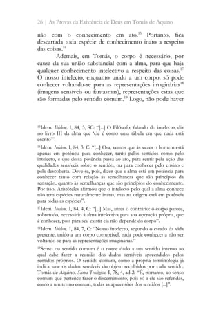 26 | As Provas da Existência de Deus em Tomás de Aquino
não com o conhecimento em ato.15
Portanto, fica
descartada toda espécie de conhecimento inato a respeito
das coisas.16
Ademais, em Tomás, o corpo é necessário, por
causa da sua união substancial com a alma, para que haja
qualquer conhecimento intelectivo a respeito das coisas.17
O nosso intelecto, enquanto unido a um corpo, só pode
conhecer voltando-se para as representações imaginárias18
(imagens sensíveis ou fantasmas), representações estas que
são formadas pelo sentido comum.19
Logo, não pode haver
15Idem. Ibidem. I, 84, 3, SC: “[...] O Filósofo, falando do intelecto, diz
no livro III da alma que ‘ele é como uma tábula em que nada está
escrito’”.
16Idem. Ibidem. I, 84, 3, C: “[...] Ora, vemos que às vezes o homem está
apenas em potência para conhecer, tanto pelos sentidos como pelo
intelecto, e que dessa potência passa ao ato, para sentir pela ação das
qualidades sensíveis sobre o sentido, ou para conhecer pelo ensino e
pela descoberta. Deve-se, pois, dizer que a alma está em potência para
conhecer tanto com relação às semelhanças que são princípios da
sensação, quanto às semelhanças que são princípios do conhecimento.
Por isso, Aristóteles afirmou que o intelecto pelo qual a alma conhece
não tem espécies naturalmente inatas, mas na origem está em potência
para todas as espécies”.
17Idem. Ibidem. I, 84, 4, C: “[...] Mas, antes o contrário: o corpo parece,
sobretudo, necessário à alma intelectiva para sua operação própria, que
é conhecer, pois para seu existir ela não depende do corpo”.
18Idem. Ibidem. I, 84, 7, C: “Nosso intelecto, segundo o estado da vida
presente, unido a um corpo corruptível, nada pode conhecer a não ser
voltando-se para as representações imaginárias.”
19Senso ou sentido comum é o nome dado a um sentido interno ao
qual cabe fazer a reunião dos dados sensíveis apreendidos pelos
sentidos próprios. O sentido comum, como a própria terminologia já
indica, une os dados sensíveis do objeto recolhidos por cada sentido.
Tomás de Aquino. Suma Teológica. I, 78, 4, ad 2: “É, portanto, ao senso
comum que pertence fazer o discernimento, pois só a ele são referidas,
como a um termo comum, todas as apreensões dos sentidos [...]”.
 