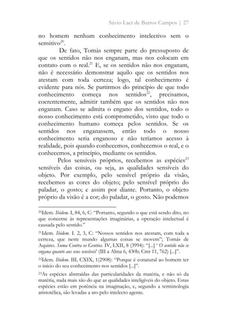 Sávio Laet de Barros Campos | 27
no homem nenhum conhecimento intelectivo sem o
sensitivo20
.
De fato, Tomás sempre parte do pressuposto de
que os sentidos não nos enganam, mas nos colocam em
contato com o real.21
E, se os sentidos não nos enganam,
não é necessário demonstrar aquilo que os sentidos nos
atestam com toda certeza; logo, tal conhecimento é
evidente para nós. Se partirmos do princípio de que todo
conhecimento começa nos sentidos22
, precisamos,
coerentemente, admitir também que os sentidos não nos
enganam. Caso se admita o engano dos sentidos, todo o
nosso conhecimento está comprometido, visto que todo o
conhecimento humano começa pelos sentidos. Se os
sentidos nos enganassem, então todo o nosso
conhecimento seria enganoso e não teríamos acesso à
realidade, pois quando conhecemos, conhecemos o real, e o
conhecemos, a princípio, mediante os sentidos.
Pelos sensíveis próprios, recebemos as espécies23
sensíveis das coisas, ou seja, as qualidades sensíveis do
objeto. Por exemplo, pelo sensível próprio da visão,
recebemos as cores do objeto; pelo sensível próprio do
paladar, o gosto; e assim por diante. Portanto, o objeto
próprio da visão é a cor; do paladar, o gosto. Não podemos
20Idem. Ibidem. I, 84, 6, C: “Portanto, segundo o que está sendo dito, no
que concerne às representações imaginárias, a operação intelectual é
causada pelo sentido.”
21Idem. Ibidem. I. 2, 3, C: “Nossos sentidos nos atestam, com toda a
certeza, que neste mundo algumas coisas se movem”; Tomás de
Aquino. Suma Contra os Gentios. IV, LXII, 8 (3994): “[...] ‘ O sentido não se
engana quanto aos seus sensíveis’ (III a Alma 6, 430b; Cmt 11, 762) [...]”.
22Idem. Ibidem. III, CXIX, 1(2908): “Porque é conatural ao homem ter
o início do seu conhecimento nos sentidos [...]”.
23As espécies abstraídas das particularidades da matéria, e não só da
matéria, nada mais são do que as qualidades inteligíveis do objeto. Estas
espécies estão em potência na imaginação, e, segundo a terminologia
aristotélica, são levadas a ato pelo intelecto agente.
 