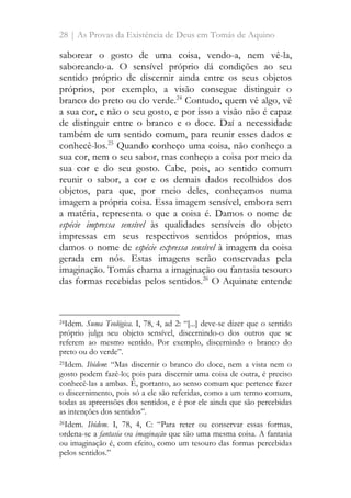 28 | As Provas da Existência de Deus em Tomás de Aquino
saborear o gosto de uma coisa, vendo-a, nem vê-la,
saboreando-a. O sensível próprio dá condições ao seu
sentido próprio de discernir ainda entre os seus objetos
próprios, por exemplo, a visão consegue distinguir o
branco do preto ou do verde.24
Contudo, quem vê algo, vê
a sua cor, e não o seu gosto, e por isso a visão não é capaz
de distinguir entre o branco e o doce. Daí a necessidade
também de um sentido comum, para reunir esses dados e
conhecê-los.25
Quando conheço uma coisa, não conheço a
sua cor, nem o seu sabor, mas conheço a coisa por meio da
sua cor e do seu gosto. Cabe, pois, ao sentido comum
reunir o sabor, a cor e os demais dados recolhidos dos
objetos, para que, por meio deles, conheçamos numa
imagem a própria coisa. Essa imagem sensível, embora sem
a matéria, representa o que a coisa é. Damos o nome de
espécie impressa sensível às qualidades sensíveis do objeto
impressas em seus respectivos sentidos próprios, mas
damos o nome de espécie expressa sensível à imagem da coisa
gerada em nós. Estas imagens serão conservadas pela
imaginação. Tomás chama a imaginação ou fantasia tesouro
das formas recebidas pelos sentidos.26
O Aquinate entende
24Idem. Suma Teológica. I, 78, 4, ad 2: “[...] deve-se dizer que o sentido
próprio julga seu objeto sensível, discernindo-o dos outros que se
referem ao mesmo sentido. Por exemplo, discernindo o branco do
preto ou do verde”.
25Idem. Ibidem: “Mas discernir o branco do doce, nem a vista nem o
gosto podem fazê-lo; pois para discernir uma coisa de outra, é preciso
conhecê-las a ambas. É, portanto, ao senso comum que pertence fazer
o discernimento, pois só a ele são referidas, como a um termo comum,
todas as apreensões dos sentidos, e é por ele ainda que são percebidas
as intenções dos sentidos”.
26Idem. Ibidem. I, 78, 4, C: “Para reter ou conservar essas formas,
ordena-se a fantasia ou imaginação que são uma mesma coisa. A fantasia
ou imaginação é, com efeito, como um tesouro das formas percebidas
pelos sentidos.”
 