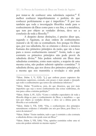 32 | As Provas da Existência de Deus em Tomás de Aquino
por tratar-se de conhecer uma substância superior.40
É
melhor conhecer imperfeitamente o perfeito do que
conhecer perfeitamente o que é imperfeito.41
É por isso
também que toda a investigação filosófica tende para o
conhecimento de Deus como para o seu fim, e a metafísica,
que tem por objeto as verdades divinas, deve ser a
conclusão de toda a filosofia.42
A despeito destas distinções, é preciso dizer que,
segundo o Aquinate, as duas ordens de conhecimento
(natural e de fé) não se contradizem. Isto porque foi Deus
que, por sua sabedoria, fez as criaturas e dotou a natureza
humana dos primeiros princípios da razão, que são a base
para o nosso conhecimento natural.43
Assim, tudo o que
contraria os primeiros princípios não pode provir da
sabedoria divina.44
Não podem subsistir em Deus duas
sabedorias contrárias, como num sujeito, a respeito de uma
mesma coisa, não podem subsistir opiniões contrárias.45
A
sabedoria divina, que nos dotou dos primeiros princípios, é
a mesma que nos transmitiu a revelação e não pode
40Idem. Ibidem. I, V, 5(32): “[...] que embora pouco captemos das
substâncias superiores, contudo, este pouco é mais amado e desejado
que todo o conhecimento que temos das substâncias inferiores.”
41Idem. Ibidem: “Conclui-se, pois, do que dissemos, que por mais
imperfeito que seja o nosso conhecimento das coisas sutilíssimas, ele
traz para a alma a máxima perfeição.”
42Idem. Ibidem. I, IV, 3(23): “Como o trabalho especulativo de toda a
filosofia dirige-se para o conhecimento de Deus, a metafísica — que
tem por objeto as verdades divinas — deve ser a última parte da
filosofia a ser conhecida.”
43Idem. Ibidem I, VII, 3(44): “Ora, o conhecimento dos princípios
naturalmente evidentes é infundido em nós por Deus, pois Deus é o
autor da natureza”.
44Idem. Ibidem: “Assim também, tudo o que é contrário a eles contraria
a sabedoria divina e não pode estar em Deus.”
45Idem. Ibidem. I, VII, 5(46): “Ora, opiniões contrárias sobre uma só
coisa não podem subsistir no mesmo sujeito.”
 