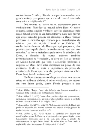 Sávio Laet de Barros Campos | 33
contradizer-se.46
Aliás, Tomás sempre empreendeu um
grande esforço para provar que a verdade natural concorda
com a fé e a religião cristã.47
No tocante ao nosso texto, atentaremos para o
conhecimento filosófico ou natural sobre Deus. O nosso
esquema abarca aquelas verdades que são alcançadas pela
razão natural através da via demonstrativa. Cabe-nos provar
que essas verdades podem ser atribuídas a Deus. Vamos
percorrer o caminho que começa pela consideração da
criatura para só depois considerar o Criador. O
conhecimento humano de Deus que aqui propomos, não
pode exceder aquele gênero de conhecimento que vem dos
sentidos.48
A nossa preferência pela prova da existência de
Deus, a despeito de outros aspectos também
preponderantes na “teodiceia”, se deve ao fato de Tomás
de Aquino haver dito que todo o arcabouço filosófico a
respeito de Deus deve estar alicerçado na prova de sua
existência. É de tal sorte a importância da prova da
existência de Deus que, sem ela, qualquer discurso sobre
Deus ficará fadado ao fracasso.49
Embora o nosso texto não pretenda ser um estudo
sobre os atributos divinos, é mister considerar, ao menos
em suas linhas gerais, como Tomás procede a esta
46Idem. Ibidem: “Logo, Deus não infunde no homem conceitos e
verdades de fé contrários ao conhecimento natural.”
47Idem. Ibidem. I, II, 4(12): “Além disso, ao investigarmos uma verdade,
juntamente mostraremos os erros por ela excluídos e como a verdade
racional concorda com a fé e a religião cristã.”
48Idem. Ibidem. III, XLVII, 6 (2245): “[...] o conhecimento de Deus que
pode ser recebido pela mente humana não excede aquele gênero de
conhecimento vindo dos sentidos [...]”.
49Idem. Ibidem. I, IX, 6(58): “Entre as verdades que devem ser
consideradas, acerca de Deus em si mesmo, deve ter precedência, como
fundamento necessário que é de toda esta obra, o estudo da
demonstração de que Deus existe. Se assim não se fizer, toda a
explanação sobre as verdades divinas perderá o valor.”
 