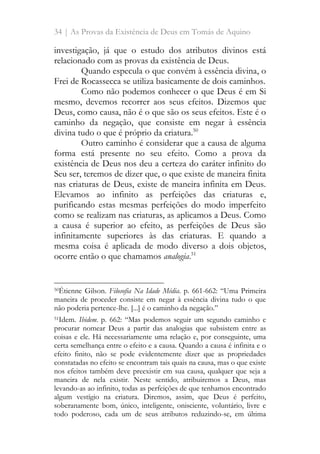 34 | As Provas da Existência de Deus em Tomás de Aquino
investigação, já que o estudo dos atributos divinos está
relacionado com as provas da existência de Deus.
Quando especula o que convém à essência divina, o
Frei de Rocassecca se utiliza basicamente de dois caminhos.
Como não podemos conhecer o que Deus é em Si
mesmo, devemos recorrer aos seus efeitos. Dizemos que
Deus, como causa, não é o que são os seus efeitos. Este é o
caminho da negação, que consiste em negar à essência
divina tudo o que é próprio da criatura.50
Outro caminho é considerar que a causa de alguma
forma está presente no seu efeito. Como a prova da
existência de Deus nos deu a certeza do caráter infinito do
Seu ser, teremos de dizer que, o que existe de maneira finita
nas criaturas de Deus, existe de maneira infinita em Deus.
Elevamos ao infinito as perfeições das criaturas e,
purificando estas mesmas perfeições do modo imperfeito
como se realizam nas criaturas, as aplicamos a Deus. Como
a causa é superior ao efeito, as perfeições de Deus são
infinitamente superiores às das criaturas. E quando a
mesma coisa é aplicada de modo diverso a dois objetos,
ocorre então o que chamamos analogia.51
50Étienne Gilson. Filosofia Na Idade Média. p. 661-662: “Uma Primeira
maneira de proceder consiste em negar à essência divina tudo o que
não poderia pertence-lhe. [...] é o caminho da negação.”
51Idem. Ibidem. p. 662: “Mas podemos seguir um segundo caminho e
procurar nomear Deus a partir das analogias que subsistem entre as
coisas e ele. Há necessariamente uma relação e, por conseguinte, uma
certa semelhança entre o efeito e a causa. Quando a causa é infinita e o
efeito finito, não se pode evidentemente dizer que as propriedades
constatadas no efeito se encontram tais quais na causa, mas o que existe
nos efeitos também deve preexistir em sua causa, qualquer que seja a
maneira de nela existir. Neste sentido, atribuiremos a Deus, mas
levando-as ao infinito, todas as perfeições de que tenhamos encontrado
algum vestígio na criatura. Diremos, assim, que Deus é perfeito,
soberanamente bom, único, inteligente, onisciente, voluntário, livre e
todo poderoso, cada um de seus atributos reduzindo-se, em última
 