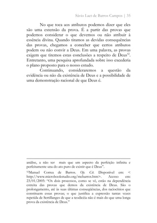 Sávio Laet de Barros Campos | 35
No que toca aos atributos podemos dizer que eles
são uma extensão da prova. É a partir das provas que
podemos considerar o que devemos ou não atribuir à
essência divina. Quando tiramos as devidas consequências
das provas, chegamos a conceber que certos atributos
podem ou não convir a Deus. Em uma palavra, as provas
exigem que tiremos estas conclusões a respeito de Deus52
.
Entretanto, uma pesquisa aprofundada sobre isso excederia
o plano proposto para o nosso estudo.
Continuando, consideraremos a questão da
evidência ou não da existência de Deus e a possibilidade de
uma demonstração racional de que Deus é.
análise, a não ser mais que um aspecto da perfeição infinita e
perfeitamente una do ato puro de existir que é Deus”.
52Manuel Correa de Barros. Op. Cit. Disponível em: <
http://www.microbookstudio.org/mcbarros.htm>. Acesso em:
23/01/2005: “Os dois processos, como se vê, estão na dependência
estreita das provas que demos da existência de Deus. São o
prolongamento, até às suas últimas conseqüências, dos raciocínios que
constituem essas provas; o que justifica a expressão tantas vezes
repetida de Sertillanges de que a teodicéia não é mais do que uma longa
prova da existência de Deus.”
 
