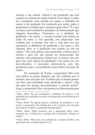 Sávio Laet de Barros Campos | 37
homem é um animal. Animal é um predicado que está
contido na essência do sujeito homem. Com efeito, se além
de o predicado estar contido no sujeito, a definição do
sujeito e do predicado for conhecida por todos, então a
proposição é evidente por si mesma e para todos.55
É o que
acontece com os primeiros princípios de demonstração que
ninguém desconhece. Entretanto, se a definição do
predicado e do sujeito — mesmo estando uma inclusa na
razão da outra — for ignorada, esta proposição será
evidente por si mesma, mas não o será para nós que
ignoramos as definições do predicado e do sujeito e não
sabemos dizer se o predicado está contido ou não no
sujeito.56
Em uma palavra, uma proposição evidente por si
mesma e para nós não precisa ser demonstrada. No
entanto, uma proposição evidente em si mesma, mas não
para nós, cujos termos do predicado e do sujeito nos são
desconhecidos, é necessário demonstrá-la, pois não
percebemos que o seu predicado esteja incluso na razão do
sujeito.
Na concepção de Tomás, a proposição Deus existe
está inclusa no grupo daquelas que são evidentes por si
mesmas, mas não para nós. Evidente por si mesma porque
em Deus existe identidade entre predicado e sujeito57
, mas
não para nós porque desconhecemos a essência divina58
.
Logo, a proposição Deus existe precisa ser demonstrada para
55Idem. Ibidem: “Se, por conseguinte, a definição do sujeito e a do
predicado são conhecidas de todos, esta proposição será evidente por si
para todos.”
56Idem. Ibidem: “Se alguém ignorar a definição do predicado e a do
sujeito, a proposição será evidente por si em si mesma; mas não para
quem ignora o sujeito e o predicado da proposição.”
57Idem. Ibidem: “Digo, portanto, que a proposição Deus existe,
enquanto tal, é evidente por si, porque nela o predicado é idêntico ao
sujeito.”
58Idem. Ibidem: “Mas como não conhecemos a essência de Deus, esta
proposição não é evidente para nós [...]”.
 