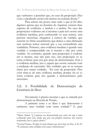 38 | As Provas da Existência de Deus em Tomás de Aquino
que venhamos a perceber que, no caso da proposição Deus
existe, o predicado existir está incluso na essência divina.59
Para aclarar um pouco mais tudo o que já foi dito,
digamos apenas que na doutrina do Aquinate existem duas
espécies de evidência: a imediata e a mediata. No caso das
proposições evidentes em si mesmas e para nós ocorre uma
evidência imediata, pois conhecendo os seus termos, sem
precisar raciocinar, chegamos à certeza da verdade, que
consiste no firme assentimento que damos a uma afirmação
sem nenhum temor racional que a sua contraditória seja
verdadeira. Portanto, uma evidência imediata é quando uma
verdade é compreendida em si mesma e não por outra
verdade. Ao contrário, quando uma proposição é evidente
em si mesma, mas não para nós, esta proposição só se
torna evidente para nós por meio de demonstração. Esta é
a evidência mediata, isto é, aquela que ocorre somente com
a mediação do raciocínio. São verdades que só se tornam
claras por outras verdades. No caso da proposição Deus
existe trata-se de uma evidência mediata, porque ela só se
torna evidente para nós quando a demonstramos pelo
raciocínio.
3.2) A Possibilidade da Demonstração da
Existência de Deus
Novamente é preciso mostrar o que se entende por
demonstração na filosofia de Tomás.
A primeira coisa a se dizer é que demonstrar é
esclarecer uma verdade com outra verdade.60
E, para
59Idem. Ibidem: “[...] precisa ser demonstrada por meio do que é mais
conhecido para nós, ainda que por sua própria natureza seja menos
conhecido, isto é, pelos efeitos.”
60Leonel Franca. Por Que Existem Homens que não Crêem em Deus. I, II, 25:
“E esclarecer uma verdade com outra é demonstrar.”
 