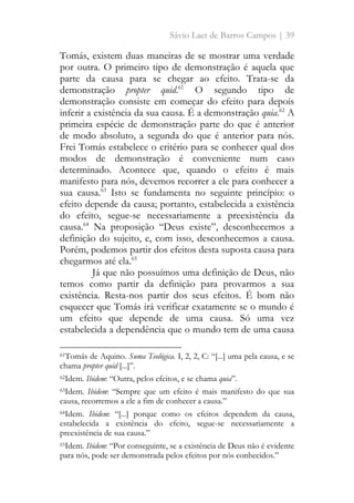 Sávio Laet de Barros Campos | 39
Tomás, existem duas maneiras de se mostrar uma verdade
por outra. O primeiro tipo de demonstração é aquela que
parte da causa para se chegar ao efeito. Trata-se da
demonstração propter quid.61
O segundo tipo de
demonstração consiste em começar do efeito para depois
inferir a existência da sua causa. É a demonstração quia.62
A
primeira espécie de demonstração parte do que é anterior
de modo absoluto, a segunda do que é anterior para nós.
Frei Tomás estabelece o critério para se conhecer qual dos
modos de demonstração é conveniente num caso
determinado. Acontece que, quando o efeito é mais
manifesto para nós, devemos recorrer a ele para conhecer a
sua causa.63
Isto se fundamenta no seguinte princípio: o
efeito depende da causa; portanto, estabelecida a existência
do efeito, segue-se necessariamente a preexistência da
causa.64
Na proposição “Deus existe”, desconhecemos a
definição do sujeito, e, com isso, desconhecemos a causa.
Porém, podemos partir dos efeitos desta suposta causa para
chegarmos até ela.65
Já que não possuímos uma definição de Deus, não
temos como partir da definição para provarmos a sua
existência. Resta-nos partir dos seus efeitos. É bom não
esquecer que Tomás irá verificar exatamente se o mundo é
um efeito que depende de uma causa. Só uma vez
estabelecida a dependência que o mundo tem de uma causa
61Tomás de Aquino. Suma Teológica. I, 2, 2, C: “[...] uma pela causa, e se
chama propter quid [...]”.
62Idem. Ibidem: “Outra, pelos efeitos, e se chama quia”.
63Idem. Ibidem: “Sempre que um efeito é mais manifesto do que sua
causa, recorremos a ele a fim de conhecer a causa.”
64Idem. Ibidem: “[...] porque como os efeitos dependem da causa,
estabelecida a existência do efeito, segue-se necessariamente a
preexistência de sua causa.”
65Idem. Ibidem: “Por conseguinte, se a existência de Deus não é evidente
para nós, pode ser demonstrada pelos efeitos por nós conhecidos.”
 