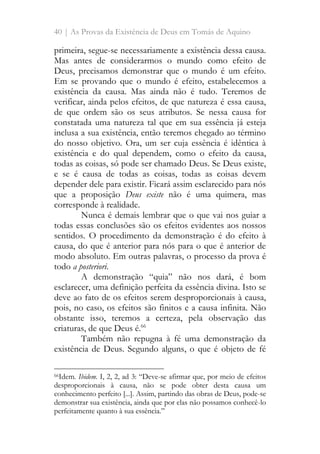 40 | As Provas da Existência de Deus em Tomás de Aquino
primeira, segue-se necessariamente a existência dessa causa.
Mas antes de considerarmos o mundo como efeito de
Deus, precisamos demonstrar que o mundo é um efeito.
Em se provando que o mundo é efeito, estabelecemos a
existência da causa. Mas ainda não é tudo. Teremos de
verificar, ainda pelos efeitos, de que natureza é essa causa,
de que ordem são os seus atributos. Se nessa causa for
constatada uma natureza tal que em sua essência já esteja
inclusa a sua existência, então teremos chegado ao término
do nosso objetivo. Ora, um ser cuja essência é idêntica à
existência e do qual dependem, como o efeito da causa,
todas as coisas, só pode ser chamado Deus. Se Deus existe,
e se é causa de todas as coisas, todas as coisas devem
depender dele para existir. Ficará assim esclarecido para nós
que a proposição Deus existe não é uma quimera, mas
corresponde à realidade.
Nunca é demais lembrar que o que vai nos guiar a
todas essas conclusões são os efeitos evidentes aos nossos
sentidos. O procedimento da demonstração é do efeito à
causa, do que é anterior para nós para o que é anterior de
modo absoluto. Em outras palavras, o processo da prova é
todo a posteriori.
A demonstração “quia” não nos dará, é bom
esclarecer, uma definição perfeita da essência divina. Isto se
deve ao fato de os efeitos serem desproporcionais à causa,
pois, no caso, os efeitos são finitos e a causa infinita. Não
obstante isso, teremos a certeza, pela observação das
criaturas, de que Deus é.66
Também não repugna à fé uma demonstração da
existência de Deus. Segundo alguns, o que é objeto de fé
66Idem. Ibidem. I, 2, 2, ad 3: “Deve-se afirmar que, por meio de efeitos
desproporcionais à causa, não se pode obter desta causa um
conhecimento perfeito [...]. Assim, partindo das obras de Deus, pode-se
demonstrar sua existência, ainda que por elas não possamos conhecê-lo
perfeitamente quanto à sua essência.”
 