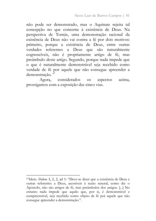 Sávio Laet de Barros Campos | 41
não pode ser demonstrado, mas o Aquinate rejeita tal
concepção no que concerne à existência de Deus. Na
perspectiva de Tomás, uma demonstração racional da
existência de Deus não vai contra a fé por dois motivos:
primeiro, porque a existência de Deus, entre outras
verdades referentes a Deus que são naturalmente
cognoscíveis, não é propriamente artigo de fé, mas
preâmbulo deste artigo. Segundo, porque nada impede que
o que é naturalmente demonstrável seja recebido como
verdade de fé por aquele que não consegue apreender a
demonstração. 67
Agora, considerados os aspectos acima,
prossigamos com a exposição das cinco vias.
67Idem. Ibidem. I, 2, 2, ad 1: “Deve-se dizer que a existência de Deus e
outras referentes a Deus, acessíveis à razão natural, como diz o
Apóstolo, não são artigos de fé, mas preâmbulos dos artigos. [...] No
entanto nada impede que aquilo que, por si, é demonstrável e
compreensível, seja recebido como objeto de fé por aquele que não
consegue apreender a demonstração.”.
 