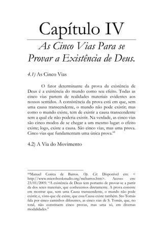 Capítulo IV
As Cinco Vias Para se
Provar a Existência de Deus.
4.1) As Cinco Vias
O fator determinante da prova da existência de
Deus é a existência do mundo como seu efeito. Todas as
cinco vias partem de realidades materiais evidentes aos
nossos sentidos. A consistência da prova está em que, sem
uma causa transcendente, o mundo não pode existir; mas
como o mundo existe, tem de existir a causa transcendente
sem a qual ele não poderia existir. Na verdade, as cinco vias
são cinco modos de se chegar a um mesmo lugar: o efeito
existe; logo, existe a causa. São cinco vias, mas uma prova.
Cinco vias que fundamentam uma única prova.68
4.2) A Via do Movimento
68Manuel Correa de Barros. Op. Cit. Disponível em: <
http://www.microbookstudio.org/mcbarros.htm>. Acesso em:
23/01/2005: “A existência de Deus tem portanto de provar-se a partir
da dos seres materiais, que conhecemos diretamente. A prova consiste
em mostrar que, sem uma Causa transcendente, o mundo não pode
existir; e, visto que ele existe, que essa Causa existe também. Sto Tomás
fala por cinco caminhos diferentes, as cinco vias de S. Tomás, que, no
total, não constituem cinco provas, mas uma só, em diversas
modalidades.”
 
