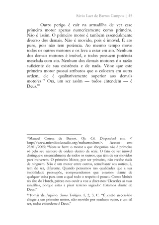 Sávio Laet de Barros Campos | 45
Outro perigo é cair na armadilha de ver esse
primeiro motor apenas numericamente como primeiro.
Não é assim. O primeiro motor é também essencialmente
diverso dos demais. Não é movido, pois é imóvel. É ato
puro, pois não tem potência. Ao mesmo tempo move
todos os outros motores e os leva a estar em ato. Nenhum
dos demais motores é imóvel, e todos possuem potência
mesclada com ato. Nenhum dos demais motores é a razão
suficiente de sua existência e de nada. Vê-se que este
primeiro motor possui atributos que o colocam em outra
ordem, ele é qualitativamente superior aos demais
motores.79
Ora, um ser assim — todos entendem — é
Deus.80
79Manuel Correa de Barros. Op. Cit. Disponível em: <
http://www.microbookstudio.org/mcbarros.htm>. Acesso em:
23/01/2005: “Note-se bem: o motor a que chegamos não é primeiro
só pelo seu número de ordem dentro da série. O fato de ser imóvel
distingue-o essencialmente de todos os outros, que têm de ser movidos
para moverem. O primeiro Motor, por ser primeiro, não recebe nada
de ninguém. Não é um motor entre outros, semelhante aos outros; é,
tem de ser, diferente. Quando pensamos nas qualidades que a sua
imobilidade pressupõe, compreendemos que estamos diante de
qualquer coisa para com a qual todo o respeito é pouco. Como Moisés
no alto do Horeb, parece-nos ouvir a voz a dizer-nos: ‘Descalça as tuas
sandálias, porque estás a pisar terreno sagrado’. Estamos diante de
Deus.”
80Tomás de Aquino. Suma Teológica. I, 2, 3, C: “É então necessário
chegar a um primeiro motor, não movido por nenhum outro, e um tal
ser, todos entendem: é Deus.”
 