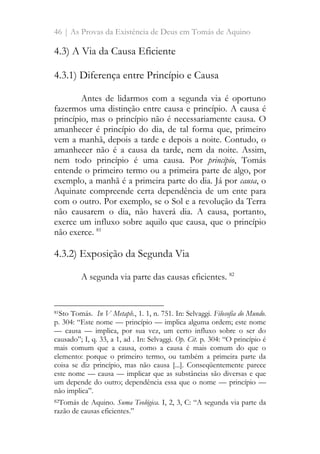 46 | As Provas da Existência de Deus em Tomás de Aquino
4.3) A Via da Causa Eficiente
4.3.1) Diferença entre Princípio e Causa
Antes de lidarmos com a segunda via é oportuno
fazermos uma distinção entre causa e princípio. A causa é
princípio, mas o princípio não é necessariamente causa. O
amanhecer é princípio do dia, de tal forma que, primeiro
vem a manhã, depois a tarde e depois a noite. Contudo, o
amanhecer não é a causa da tarde, nem da noite. Assim,
nem todo princípio é uma causa. Por princípio, Tomás
entende o primeiro termo ou a primeira parte de algo, por
exemplo, a manhã é a primeira parte do dia. Já por causa, o
Aquinate compreende certa dependência de um ente para
com o outro. Por exemplo, se o Sol e a revolução da Terra
não causarem o dia, não haverá dia. A causa, portanto,
exerce um influxo sobre aquilo que causa, que o princípio
não exerce. 81
4.3.2) Exposição da Segunda Via
A segunda via parte das causas eficientes. 82
81Sto Tomás. In V Metaph., 1. 1, n. 751. In: Selvaggi. Filosofia do Mundo.
p. 304: “Este nome — princípio — implica alguma ordem; este nome
— causa — implica, por sua vez, um certo influxo sobre o ser do
causado”; I, q. 33, a 1, ad . In: Selvaggi. Op. Cit. p. 304: “O princípio é
mais comum que a causa, como a causa é mais comum do que o
elemento: porque o primeiro termo, ou também a primeira parte da
coisa se diz princípio, mas não causa [...]. Conseqüentemente parece
este nome — causa — implicar que as substâncias são diversas e que
um depende do outro; dependência essa que o nome — princípio —
não implica”.
82Tomás de Aquino. Suma Teológica. I, 2, 3, C: “A segunda via parte da
razão de causas eficientes.”
 