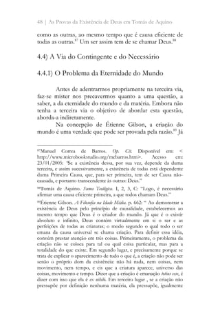 48 | As Provas da Existência de Deus em Tomás de Aquino
como as outras, ao mesmo tempo que é causa eficiente de
todas as outras.87
Um ser assim tem de se chamar Deus.88
4.4) A Via do Contingente e do Necessário
4.4.1) O Problema da Eternidade do Mundo
Antes de adentrarmos propriamente na terceira via,
faz-se mister nos precavermos quanto a uma questão, a
saber, a da eternidade do mundo e da matéria. Embora não
tenha a terceira via o objetivo de abordar esta questão,
aborda-a indiretamente.
Na concepção de Étienne Gilson, a criação do
mundo é uma verdade que pode ser provada pela razão.89
Já
87Manuel Correa de Barros. Op. Cit. Disponível em: <
http://www.microbookstudio.org/mcbarros.htm>. Acesso em:
23/01/2005: “Se a existência dessa, por sua vez, depende da duma
terceira, e assim sucessivamente, a existência de todas está dependente
duma Primeira Causa, que, para ser primeira, tem de ser Causa não-
causada, e portanto transcendente às outras: Deus.”
88Tomás de Aquino. Suma Teológica. I, 2, 3, C: “Logo, é necessário
afirmar uma causa eficiente primeira, a que todos chamam Deus.”
89Étienne Gilson. A Filosofia na Idade Média. p. 662: “ Ao demonstrar a
existência de Deus pelo princípio de causalidade, estabelecemos ao
mesmo tempo que Deus é o criador do mundo. Já que é o existir
absoluto e infinito, Deus contém virtualmente em si o ser e as
perfeições de todas as criaturas; o modo segundo o qual todo o ser
emana da causa universal se chama criação. Para definir essa idéia,
convém prestar atenção em três coisas. Primeiramente, o problema da
criação não se coloca para tal ou qual coisa particular, mas para a
totalidade do que existe. Em segundo lugar, e precisamente porque se
trata de explicar o aparecimento de tudo o que é, a criação não pode ser
senão o próprio dom da existência: não há nada, nem coisas, nem
movimento, nem tempo, e eis que a criatura aparece, universo das
coisas, movimento e tempo. Dizer que a criação é emanação totius esse, é
dizer com isso que ela é ex nihilo. Em terceiro lugar , se a criação não
pressupõe por definição nenhuma matéria, ela pressupõe, igualmente
 