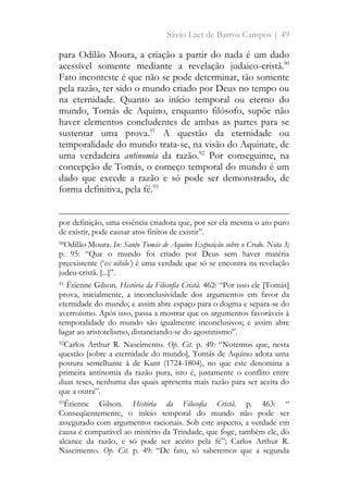 Sávio Laet de Barros Campos | 49
para Odilão Moura, a criação a partir do nada é um dado
acessível somente mediante a revelação judaico-cristã.90
Fato inconteste é que não se pode determinar, tão somente
pela razão, ter sido o mundo criado por Deus no tempo ou
na eternidade. Quanto ao início temporal ou eterno do
mundo, Tomás de Aquino, enquanto filósofo, supõe não
haver elementos concludentes de ambas as partes para se
sustentar uma prova.91
A questão da eternidade ou
temporalidade do mundo trata-se, na visão do Aquinate, de
uma verdadeira antinomia da razão.92
Por conseguinte, na
concepção de Tomás, o começo temporal do mundo é um
dado que excede a razão e só pode ser demonstrado, de
forma definitiva, pela fé.93
por definição, uma essência criadora que, por ser ela mesma o ato puro
de existir, pode causar atos finitos de existir”.
90Odilão Moura. In: Santo Tomás de Aquino Exposição sobre o Credo. Nota 3;
p. 95: “Que o mundo foi criado por Deus sem haver matéria
preexistente (‘ex nihilo’) é uma verdade que só se encontra na revelação
judeu-cristã. [...]”.
91 Étienne Gilson. História da Filosofia Cristã. 462: “Por isso ele [Tomás]
prova, inicialmente, a inconclusividade dos argumentos em favor da
eternidade do mundo; e assim abre espaço para o dogma e separa-se do
averroísmo. Após isso, passa a mostrar que os argumentos favoráveis à
temporalidade do mundo são igualmente inconclusivos; e assim abre
lugar ao aristotelismo, distanciando-se do agostinismo”.
92Carlos Arthur R. Nascimento. Op. Cit. p. 49: “Notemos que, nesta
questão [sobre a eternidade do mundo], Tomás de Aquino adota uma
postura semelhante à de Kant (1724-1804), no que este denomina a
primeira antinomia da razão pura, isto é, justamente o conflito entre
duas teses, nenhuma das quais apresenta mais razão para ser aceita do
que a outra”.
93Étienne Gilson. História da Filosofia Cristã. p. 463: “
Conseqüentemente, o início temporal do mundo não pode ser
assegurado com argumentos racionais. Sob este aspecto, a verdade em
causa é comparável ao mistério da Trindade, que foge, também ele, do
alcance da razão, e só pode ser aceito pela fé”; Carlos Arthur R.
Nascimento. Op. Cit. p. 49: “De fato, só saberemos que a segunda
 