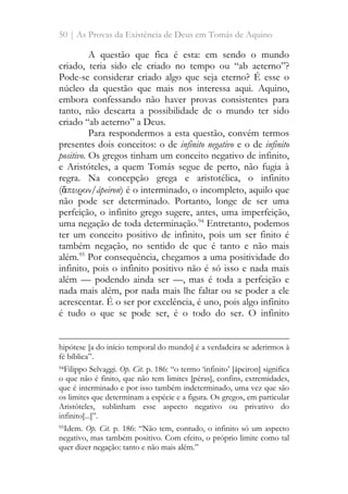 50 | As Provas da Existência de Deus em Tomás de Aquino
A questão que fica é esta: em sendo o mundo
criado, teria sido ele criado no tempo ou “ab aeterno”?
Pode-se considerar criado algo que seja eterno? É esse o
núcleo da questão que mais nos interessa aqui. Aquino,
embora confessando não haver provas consistentes para
tanto, não descarta a possibilidade de o mundo ter sido
criado “ab aeterno” a Deus.
Para respondermos a esta questão, convém termos
presentes dois conceitos: o de infinito negativo e o de infinito
positivo. Os gregos tinham um conceito negativo de infinito,
e Aristóteles, a quem Tomás segue de perto, não fugia à
regra. Na concepção grega e aristotélica, o infinito
(ἄπειρον/ápeiron) é o interminado, o incompleto, aquilo que
não pode ser determinado. Portanto, longe de ser uma
perfeição, o infinito grego sugere, antes, uma imperfeição,
uma negação de toda determinação.94
Entretanto, podemos
ter um conceito positivo de infinito, pois um ser finito é
também negação, no sentido de que é tanto e não mais
além.95
Por consequência, chegamos a uma positividade do
infinito, pois o infinito positivo não é só isso e nada mais
além — podendo ainda ser —, mas é toda a perfeição e
nada mais além, por nada mais lhe faltar ou se poder a ele
acrescentar. É o ser por excelência, é uno, pois algo infinito
é tudo o que se pode ser, é o todo do ser. O infinito
hipótese [a do início temporal do mundo] é a verdadeira se aderirmos à
fé bíblica”.
94Filippo Selvaggi. Op. Cit. p. 186: “o termo ‘infinito’ [ápeiron] significa
o que não é finito, que não tem limites [péras], confins, extremidades,
que é interminado e por isso também indeterminado, uma vez que são
os limites que determinam a espécie e a figura. Os gregos, em particular
Aristóteles, sublinham esse aspecto negativo ou privativo do
infinito[...]”.
95Idem. Op. Cit. p. 186: “Não tem, contudo, o infinito só um aspecto
negativo, mas também positivo. Com efeito, o próprio limite como tal
quer dizer negação: tanto e não mais além.”
 