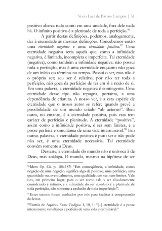 Sávio Laet de Barros Campos | 51
positivo abarca tudo como em uma unidade, fora dele nada
há. O infinito positivo é a plenitude de toda a perfeição.96
A partir destas definições, podemos, analogamente,
dar à eternidade as mesmas definições. Concebemos então
uma eternidade negativa e uma eternidade positiva.97
Uma
eternidade negativa seria aquela que, como a infinidade
negativa, é limitada, incompleta e imperfeita. Tal eternidade
(negativa), como também a infinidade negativa, não possui
toda a perfeição, mas é uma eternidade enquanto não goza
de um início ou término no tempo. Possui o ser, mas não é
o próprio ser; seu ser é relativo; por não ter toda a
perfeição, não goza da perfeição de ter em si a razão de si.
Em uma palavra, a eternidade negativa é contingente. Uma
eternidade desse tipo não repugna, portanto, a uma
dependência de criatura. A nosso ver, é a esta espécie de
eternidade que o nosso autor se refere quando prevê a
possibilidade de um mundo criado “ab aeterno”. Bem
outra, no entanto, é a eternidade positiva, pois esta tem
caráter de perfeição e plenitude. A eternidade “positiva”,
assim como a infinidade positiva, é ser sem limites, é a
posse perfeita e simultânea de uma vida interminável.98
Em
outras palavras, a eternidade positiva é puro ser e não pode
não ser, é uma eternidade necessária. Tal eternidade
convém somente a Deus.
Destarte, a eternidade do mundo não é unívoca à de
Deus, mas análoga. O mundo, mesmo na hipótese de ser
96Idem Op. Cit. p. 186-187: “Em conseqüência, a infinidade, como
negação de uma negação, significa algo de positivo, uma perfeição, uma
quantidade ou, eventualmente, uma qualidade, um ser, sem limites. Vale
isto, em primeiro lugar, para o ser como tal: o ser absolutamente
considerado é infinito; e a infinidade do ser absoluto é a plenitude de
toda perfeição, não somente a exclusão de toda imperfeição”.
97Estes termos foram cunhados por nós para facilitar a compreensão
do leitor.
98Tomás de Aquino. Suma Teológica. I, 10, 1: “[...] eternidade é a posse
inteiramente simultânea e perfeita de uma vida interminável.”
 