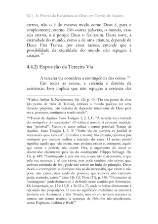 52 | As Provas da Existência de Deus em Tomás de Aquino
eterno, não o é do mesmo modo como Deus é, pura e
simplesmente, eterno. Em outras palavras, o mundo, caso
seja eterno, o é porque Deus o fez assim. Desta sorte, a
eternidade do mundo, como a de uma criatura, depende de
Deus. Frei Tomás, por essas razões, entende que a
possibilidade da eternidade do mundo não repugna à
criação. 99
4.4.2) Exposição da Terceira Via
A terceira via considera a contingência das coisas.100
Em todas as coisas, a essência é distinta da
existência. Isso implica que não repugna à essência das
99Carlos Arthur R. Nascimento. Op. Cit. p. 49: “Do seu ponto de vista
[do ponto de vista de Tomás], embora o mundo pudesse ter uma
duração perpétua, não deixaria de depender totalmente de Deus para
ser e, portanto, continuaria sendo criado”.
100Tomás de Aquino. Suma Teológica. I, 2, 3, C: “A terceira via é tomada
do contingente e do necessário.” (O itálico é nosso). A presente tradução
traz “possível”. Mesmo o autor utiliza o termo possível: Tomás de
Aquino. Suma Teológica I, 2. 3: “Tertia via est sumpta ex possibili et
necessario: quae talis est”. (O itálico é nosso). No entanto, optamos por
contingente por traduzir melhor a intenção do autor. O termo possível
significa aquilo que não existe, mas poderia existir e, contingente, aquilo
que existe e poderia não existir. Ora, o argumento do autor se
desenvolve claramente pela via do contingente. Filippo Selvaggi. Op.
Cit. p. 449: “Contingente é, por sua vez, o que não é necessário, o que
pela sua natureza é tal que existe, mas pode também não existir: que,
embora existindo de fato, pode não existir em linha de princípio. Deste
modo o contingente se distingue não só do necessário, que existe e não
pode não existir, mas ainda do possível, que embora não existindo
pode, contudo, existir.” Idem. Op. Cit. Nota (31), p. 450: “O conceito de
‘contingente’ (endechómenon) é definido neste sentido por Aristóteles,
Da Interpretação, cc. 12 e 13,21 a 34-32 a 37, onde se refere diretamente à
oposição das proposições. O uso no significado metafísico se encontra
também em Aristóteles e Sto. Tomás, mas só em tempos recentes se
tornou um termo técnico, a começar de filósofos não-escolásticos,
como Espinoza, Leibniz e Wolf.”
 