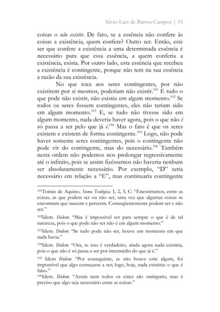 Sávio Laet de Barros Campos | 53
coisas o não existir. De fato, se a essência não confere às
coisas a existência, quem confere? Outro ser. Então, este
ser que confere a existência a uma determinada essência é
necessário para que essa essência, a quem conferiu a
existência, exista. Por outro lado, esta essência que recebeu
a existência é contingente, porque não tem na sua essência
a razão da sua existência.
No que toca aos seres contingentes, por não
existirem por si mesmos, poderiam não existir.101
E tudo o
que pode não existir, não existiu em algum momento.102
Se
todos os seres fossem contingentes, eles não teriam sido
em algum momento.103
E, se tudo não tivesse sido em
algum momento, nada deveria haver agora, pois o que não é
só passa a ser pelo que já é.104
Mas o fato é que os seres
existem e existem de forma contingente.105
Logo, não pode
haver somente seres contingentes, pois o contingente não
pode vir do contingente, mas do necessário.106
Também
nesta ordem não podemos nos prolongar regressivamente
até o infinito, pois se assim fizéssemos não haveria nenhum
ser absolutamente necessário. Por exemplo, “D” seria
necessário em relação a “E”, mas continuaria contingente
101Tomás de Aquino. Suma Teológica. I, 2, 3, C: “Encontramos, entre as
coisas, as que podem ser ou não ser, uma vez que algumas coisas se
encontram que nascem e perecem. Conseqüentemente podem ser e não
ser.”
102Idem. Ibidem: “Mas é impossível ser para sempre o que é de tal
natureza, pois o que pode não ser não é em algum momento.”
103Idem. Ibidem: “Se tudo pode não ser, houve um momento em que
nada havia.”
104Idem. Ibidem: “Ora, se isso é verdadeiro, ainda agora nada existiria,
pois o que não é só passa a ser por intermédio do que já é.”
105 Idem Ibidem: “Por conseguinte, se não houve ente algum, foi
impossível que algo começasse a ser; logo, hoje, nada existiria: o que é
falso.”
106Idem. Ibidem: “Assim nem todos os entes são contingentes, mas é
preciso que algo seja necessário entre as coisas.”
 