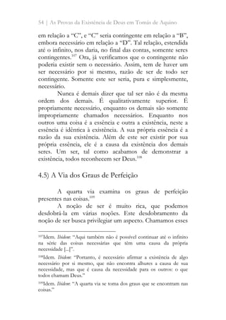 54 | As Provas da Existência de Deus em Tomás de Aquino
em relação a “C”, e “C” seria contingente em relação a “B”,
embora necessário em relação a “D”. Tal relação, estendida
até o infinito, nos daria, no final das contas, somente seres
contingentes.107
Ora, já verificamos que o contingente não
poderia existir sem o necessário. Assim, tem de haver um
ser necessário por si mesmo, razão de ser de todo ser
contingente. Somente este ser seria, pura e simplesmente,
necessário.
Nunca é demais dizer que tal ser não é da mesma
ordem dos demais. É qualitativamente superior. É
propriamente necessário, enquanto os demais são somente
impropriamente chamados necessários. Enquanto nos
outros uma coisa é a essência e outra a existência, neste a
essência é idêntica à existência. A sua própria essência é a
razão da sua existência. Além de este ser existir por sua
própria essência, ele é a causa da existência dos demais
seres. Um ser, tal como acabamos de demonstrar a
existência, todos reconhecem ser Deus.108
4.5) A Via dos Graus de Perfeição
A quarta via examina os graus de perfeição
presentes nas coisas.109
A noção de ser é muito rica, que podemos
desdobrá-la em várias noções. Este desdobramento da
noção de ser busca privilegiar um aspecto. Chamamos esses
107Idem. Ibidem: “Aqui também não é possível continuar até o infinito
na série das coisas necessárias que têm uma causa da própria
necessidade [...]”.
108Idem. Ibidem: “Portanto, é necessário afirmar a existência de algo
necessário por si mesmo, que não encontra alhures a causa de sua
necessidade, mas que é causa da necessidade para os outros: o que
todos chamam Deus.”
109Idem. Ibidem: “A quarta via se toma dos graus que se encontram nas
coisas.”
 