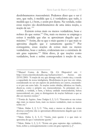 Sávio Laet de Barros Campos | 55
desdobramentos transcendentais. Podemos dizer que o ser é
uno, que tudo, à medida que é, é verdadeiro; que tudo, à
medida que é, é bom, e assim por diante. Na verdade, todas
essas noções são desdobramentos de uma única noção, a
noção de ser. 110
Existem coisas mais ou menos verdadeiras, boas e
nobres do que outras.111
Ora, mais ou menos se emprega a
coisas à medida que elas se aproximam daquilo que é
máximo.112
Assim, diz-se que o mais quente é o que mais se
aproxima daquilo que é sumamente quente.113
Por
conseguinte, essas noções de coisas mais ou menos
verdadeiras, boas e nobres, evidenciam-nos a existência de
um grau supremo.114
Além disso, já que noções como
verdadeiro, bom e nobre correspondem à noção de ser,
110Manuel Correa de Barros. Op. Cit. Disponível em: <
http://www.microbookstudio.org/mcbarros.htm>. Acesso em:
23/01/2005: “A noção de ser, que abrange tudo, é muito rica, e excede
a capacidade da nossa inteligência. Desdobramo-la por isso em várias,
considerando no ser um aspecto de preferência aos outros, encarando-
o só por um certo lado. As noções assim obtidas, idênticas no fundo,
dizem-se, como o próprio ser, transcendentais. As principais são a
unidade, a verdade, o bem, a beleza; unidade transcendental, beleza
transcendental, etc., para se distinguirem de noções habituais a que se
dão aos mesmos nomes.”
111Tomás de Aquino. Suma Teológica I, 2, 3, C: “Encontra-se nas coisas
algo mais ou menos bom, mais ou menos verdadeiro, mais ou menos
nobre etc.”
112Idem. Ibidem. I, 2, 3, C: “Ora, mais e menos se dizem de coisas
diversas conforme elas se aproximam diferentemente daquilo que é em
si o máximo.”
113Idem. Ibidem. I, 2, 3, C: “Assim, mais quente é o que mais se
aproxima do que é sumamente quente.”
114Idem. Ibidem. I, 2, 3, C: “Existe em grau supremo algo verdadeiro,
bom, nobre e, conseqüentemente o ente em grau supremo [...]”.
 