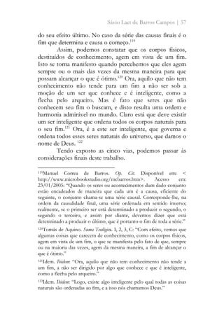 Sávio Laet de Barros Campos | 57
do seu efeito último. No caso da série das causas finais é o
fim que determina e causa o começo.119
Assim, podemos constatar que os corpos físicos,
destituídos de conhecimento, agem em vista de um fim.
Isto se torna manifesto quando percebemos que eles agem
sempre ou o mais das vezes da mesma maneira para que
possam alcançar o que é ótimo.120
Ora, aquilo que não tem
conhecimento não tende para um fim a não ser sob a
moção de um ser que conhece e é inteligente, como a
flecha pelo arqueiro. Mas é fato que seres que não
conhecem seu fim o buscam, e disto resulta uma ordem e
harmonia admirável no mundo. Claro está que deve existir
um ser inteligente que ordena todos os corpos naturais para
o seu fim.121
Ora, é a este ser inteligente, que governa e
ordena todos esses seres naturais do universo, que damos o
nome de Deus. 122
Tendo exposto as cinco vias, podemos passar às
considerações finais deste trabalho.
119Manuel Correa de Barros. Op. Cit. Disponível em: <
http://www.microbookstudio.org/mcbarros.htm>. Acesso em:
23/01/2005: “Quando os seres ou acontecimentos dum dado conjunto
estão encadeados de maneira que cada um é a causa, eficiente do
seguinte, o conjunto chama-se uma série causal. Corresponde-lhe, na
ordem da causalidade final, uma série ordenada em sentido inverso;
realmente, se o primeiro ser está determinado a produzir o segundo, o
segundo o terceiro, e assim por diante, devemos dizer que está
determinado a produzir o último, que é portanto o fim de toda a série.”
120Tomás de Aquino. Suma Teológica. I, 2, 3, C: “Com efeito, vemos que
algumas coisas que carecem de conhecimento, como os corpos físicos,
agem em vista de um fim, o que se manifesta pelo fato de que, sempre
ou na maioria das vezes, agem da mesma maneira, a fim de alcançar o
que é ótimo.”
121Idem. Ibidem: “Ora, aquilo que não tem conhecimento não tende a
um fim, a não ser dirigido por algo que conhece e que é inteligente,
como a flecha pelo arqueiro.”
122Idem. Ibidem: “Logo, existe algo inteligente pelo qual todas as coisas
naturais são ordenadas ao fim, e a isso nós chamamos Deus.”
 