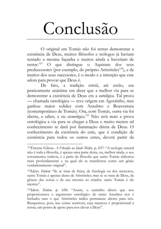 Conclusão
O original em Tomás não foi tentar demonstrar a
existência de Deus, muitos filósofos e teólogos já haviam
tentado a mesma façanha e muitos ainda a haveriam de
tentar.123
O que distingue o Aquinate dos seus
predecessores (por exemplo, do próprio Aristóteles124
), e de
muitos dos seus sucessores, é o modo e a intenção que este
adota para provar que Deus é.
De fato, a tradição cristã, até então, era
praticamente unânime em dizer que a melhor via para se
demonstrar a existência de Deus era a ontológica. Tal prova
— chamada ontológica — teve origem em Agostinho, mas
ganhou maior solidez com Anselmo e Boaventura
(contemporâneo de Tomás). Ora, com Tomás, outra via foi
aberta, a saber, a via cosmológica.125
Não será mais a prova
ontológica a via para se chegar a Deus e muito menos tal
conhecimento se dará por iluminação direta de Deus. O
conhecimento da existência do ente, que é condição de
existência para todos os outros entes, deverá partir da
123Étienne Gilson. A Filosofia na Idade Média. p. 657: “A teologia natural
não é toda a filosofia, é apenas uma parte desta, ou, melhor ainda, o seu
coroamento; todavia, é a parte da filosofia que santo Tomás elaborou
mais profundamente e na qual ele se manifestou como um gênio
verdadeiramente original”.
124Idem. Ibidem: “Se se trata de física, de fisiologia ou dos meteoros,
santo Tomás é apenas aluno de Aristóteles; mas se se trata de Deus, da
gênese das coisas e de seu retorno ao criador, santo Tomás é ele
mesmo”.
125Idem. Ibidem. p. 658: “Assim, o caminho direto que nos
proporcionava o argumento ontológico de santo Anselmo nos é
fechado; mas o que Aristóteles indica permanece aberto para nós.
Busquemos, pois, nas coisas sensíveis, cuja natureza é proporcional à
nossa, um ponto de apoio para nos elevar a Deus”.
 