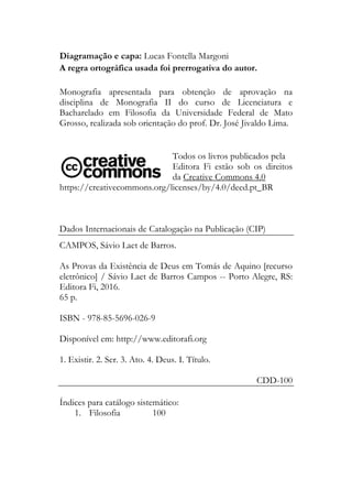 Diagramação e capa: Lucas Fontella Margoni
A regra ortográfica usada foi prerrogativa do autor.
Monografia apresentada para obtenção de aprovação na
disciplina de Monografia II do curso de Licenciatura e
Bacharelado em Filosofia da Universidade Federal de Mato
Grosso, realizada sob orientação do prof. Dr. José Jivaldo Lima.
Todos os livros publicados pela
Editora Fi estão sob os direitos
da Creative Commons 4.0
https://creativecommons.org/licenses/by/4.0/deed.pt_BR
Dados Internacionais de Catalogação na Publicação (CIP)
CAMPOS, Sávio Laet de Barros.
As Provas da Existência de Deus em Tomás de Aquino [recurso
eletrônico] / Sávio Laet de Barros Campos -- Porto Alegre, RS:
Editora Fi, 2016.
65 p.
ISBN - 978-85-5696-026-9
Disponível em: http://www.editorafi.org
1. Existir. 2. Ser. 3. Ato. 4. Deus. I. Título.
CDD-100
Índices para catálogo sistemático:
1. Filosofia 100
 