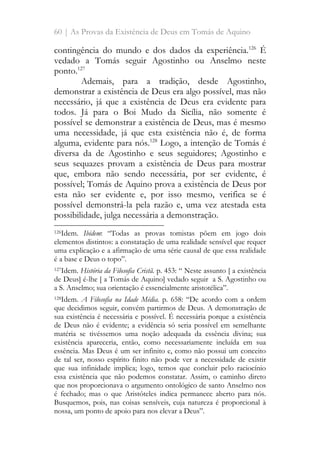 60 | As Provas da Existência de Deus em Tomás de Aquino
contingência do mundo e dos dados da experiência.126
É
vedado a Tomás seguir Agostinho ou Anselmo neste
ponto.127
Ademais, para a tradição, desde Agostinho,
demonstrar a existência de Deus era algo possível, mas não
necessário, já que a existência de Deus era evidente para
todos. Já para o Boi Mudo da Sicília, não somente é
possível se demonstrar a existência de Deus, mas é mesmo
uma necessidade, já que esta existência não é, de forma
alguma, evidente para nós.128
Logo, a intenção de Tomás é
diversa da de Agostinho e seus seguidores; Agostinho e
seus sequazes provam a existência de Deus para mostrar
que, embora não sendo necessária, por ser evidente, é
possível; Tomás de Aquino prova a existência de Deus por
esta não ser evidente e, por isso mesmo, verifica se é
possível demonstrá-la pela razão e, uma vez atestada esta
possibilidade, julga necessária a demonstração.
126Idem. Ibidem: “Todas as provas tomistas põem em jogo dois
elementos distintos: a constatação de uma realidade sensível que requer
uma explicação e a afirmação de uma série causal de que essa realidade
é a base e Deus o topo”.
127Idem. História da Filosofia Cristã. p. 453: “ Neste assunto [ a existência
de Deus] é-lhe [ a Tomás de Aquino] vedado seguir a S. Agostinho ou
a S. Anselmo; sua orientação é essencialmente aristotélica”.
128Idem. A Filosofia na Idade Média. p. 658: “De acordo com a ordem
que decidimos seguir, convém partirmos de Deus. A demonstração de
sua existência é necessária e possível. É necessária porque a existência
de Deus não é evidente; a evidência só seria possível em semelhante
matéria se tivéssemos uma noção adequada da essência divina; sua
existência apareceria, então, como necessariamente incluída em sua
essência. Mas Deus é um ser infinito e, como não possui um conceito
de tal ser, nosso espírito finito não pode ver a necessidade de existir
que sua infinidade implica; logo, temos que concluir pelo raciocínio
essa existência que não podemos constatar. Assim, o caminho direto
que nos proporcionava o argumento ontológico de santo Anselmo nos
é fechado; mas o que Aristóteles indica permanece aberto para nós.
Busquemos, pois, nas coisas sensíveis, cuja natureza é proporcional à
nossa, um ponto de apoio para nos elevar a Deus”.
 