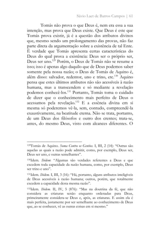 Sávio Laet de Barros Campos | 61
Tomás não prova o que Deus é, nem era essa a sua
intenção, mas prova que Deus existe. Que Deus é este que
Tomás prova existir, já é a questão dos atributos divinos
que, mesmo sendo um prolongamento das provas, não faz
parte direta da argumentação sobre a existência de tal Ente.
É verdade que Tomás apresenta certas características do
Deus do qual prova a existência: Deus ser o próprio ser,
Deus ser uno.129
Porém, o Deus de Tomás não se resume a
isso; isso é apenas algo daquilo que de Deus podemos saber
somente pela nossa razão; o Deus de Tomás de Aquino é,
além disso: salvador, redentor, uno e trino, etc.130
Aquino
pensa que estes últimos atributos não são acessíveis à razão
humana, mas a transcendem e só mediante a revelação
podemos conhecê-los.131
Portanto, Tomás toma o cuidado
de dizer que o conhecimento mais perfeito de Deus o
acessamos pela revelação.132
E a essência divina em si
mesma só poderemos vê-la, sem, contudo, compreendê-la
exaustivamente, na beatitude eterna. Não se trata, portanto,
de um Deus dos filósofos e outro dos crentes; trata-se,
antes, do mesmo Deus, visto com alcances diferentes. O
129Tomás de Aquino. Suma Contra os Gentios. I, III, 2 (14): “Outras são
aquelas as quais a razão pode admitir, como, por exemplo, Deus ser,
Deus ser uno, e outras semelhantes”.
130Idem. Ibidem: “Algumas são verdades referentes a Deus e que
excedem toda capacidade da razão humana, como, por exemplo, Deus
ser trino e uno”.
131Idem. Ibidem. I, III, 3 (16): “Há, portanto, alguns atributos inteligíveis
de Deus acessíveis à razão humana; outros, porém, que totalmente
excedem a capacidade desta mesma razão”.
132Idem. Ibidem. II, IV, 5 (876): “Mas na doutrina da fé, que não
considera as criaturas senão enquanto ordenadas para Deus,
primeiramente considera-se Deus e, após, as criaturas. E assim ela é
mais perfeita, justamente por ser semelhante ao conhecimento de Deus
que, ao se conhecer, vê as outras coisas em si mesmo.”
 