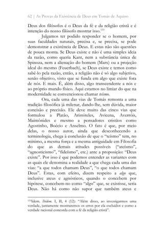 62 | As Provas da Existência de Deus em Tomás de Aquino
Deus dos filósofos é o Deus da fé e da religião cristã e é
intenção do nosso filósofo mostrar isso.133
Julgamos ter podido responder se o homem, por
suas faculdades naturais, precisa e, se precisa, se pode
demonstrar a existência de Deus. E estas não são questões
de pouca monta. Se Deus existe e não é uma simples ideia
da razão, como queria Kant, nem a substância única de
Spinoza, nem a alienação do homem (Marx) ou a projeção
ideal do mesmo (Feuerbach), se Deus existe e temos como
sabê-lo pela razão, então, a religião não é só algo subjetivo,
senão objetivo, visto que se funda em algo que existe fora
de nós. E mais. É, além disso, algo transcendente a nós e
ao próprio mundo físico. Aqui estamos no limiar do que na
modernidade se convencionou chamar teísmo.
Ora, cada uma das vias de Tomás remonta a uma
tradição filosófica já milenar, dando-lhe, sem dúvida, maior
concisão e precisão. Ele deve muito das cinco vias que
formulou a Platão, Aristóteles, Avicena, Averróis,
Maimônides e mesmo a pensadores cristãos como
Agostinho, Boécio e Anselmo. O fato é que, por meio
delas, o nosso autor, ainda que desconhecendo a
terminologia, chega à conclusão de que o “teísmo” tem, no
mínimo, a mesma força e a mesma antiguidade em Filosofia
do que as demais atitudes possíveis (“ateísmo”,
“agnosticismo”, “fideísmo”, etc.) ante a proposição: “Deus
existe”. Por isso é que podemos entender as variantes com
as quais ele denomina a realidade a que chega cada uma das
vias: “a que todos chamam Deus”, “o que todos chamam
Deus”. Estas, com efeito, dizem respeito a algo que,
inclusive ateus e agnósticos, quando o concebem por
hipótese, concebem-no como “algo” que, se existisse, seria
Deus. Não há como não supor que também ateus e
133Idem. Ibidem. I, II, 4 (12): “Além disso, ao investigarmos uma
verdade, juntamente mostraremos os erros por ela excluídos e como a
verdade racional concorda com a fé da religião cristã”.
 