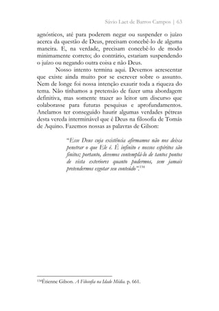 Sávio Laet de Barros Campos | 63
agnósticos, até para poderem negar ou suspender o juízo
acerca da questão de Deus, precisam concebê-lo de alguma
maneira. E, na verdade, precisam concebê-lo de modo
minimamente correto; do contrário, estariam suspendendo
o juízo ou negando outra coisa e não Deus.
Nosso intento termina aqui. Devemos acrescentar
que existe ainda muito por se escrever sobre o assunto.
Nem de longe foi nossa intenção exaurir toda a riqueza do
tema. Não tínhamos a pretensão de fazer uma abordagem
definitiva, mas somente trazer ao leitor um discurso que
colaborasse para futuras pesquisas e aprofundamentos.
Anelamos ter conseguido haurir algumas verdades pétreas
desta vereda interminável que é Deus na filosofia de Tomás
de Aquino. Fazemos nossas as palavras de Gilson:
“Esse Deus cuja existência afirmamos não nos deixa
penetrar o que Ele é. É infinito e nossos espíritos são
finitos; portanto, devemos contemplá-lo de tantos pontos
de vista exteriores quanto pudermos, sem jamais
pretendermos esgotar seu conteúdo”.134
134Étienne Gilson. A Filosofia na Idade Média. p. 661.
 