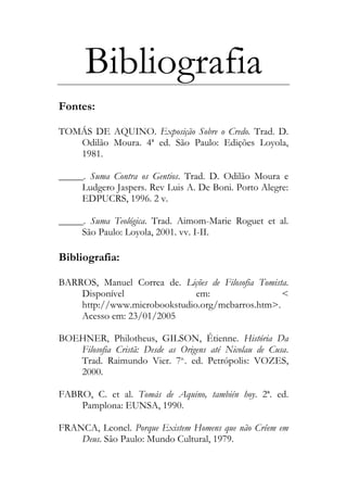 Bibliografia
Fontes:
TOMÁS DE AQUINO. Exposição Sobre o Credo. Trad. D.
Odilão Moura. 4ª ed. São Paulo: Edições Loyola,
1981.
_____. Suma Contra os Gentios. Trad. D. Odilão Moura e
Ludgero Jaspers. Rev Luis A. De Boni. Porto Alegre:
EDPUCRS, 1996. 2 v.
_____. Suma Teológica. Trad. Aimom-Marie Roguet et al.
São Paulo: Loyola, 2001. vv. I-II.
Bibliografia:
BARROS, Manuel Correa de. Lições de Filosofia Tomista.
Disponível em: <
http://www.microbookstudio.org/mcbarros.htm>.
Acesso em: 23/01/2005
BOEHNER, Philotheus, GILSON, Étienne. História Da
Filosofia Cristã: Desde as Origens até Nicolau de Cusa.
Trad. Raimundo Vier. 7a.
. ed. Petrópolis: VOZES,
2000.
FABRO, C. et al. Tomás de Aquino, también hoy. 2ª. ed.
Pamplona: EUNSA, 1990.
FRANCA, Leonel. Porque Existem Homens que não Crêem em
Deus. São Paulo: Mundo Cultural, 1979.
 