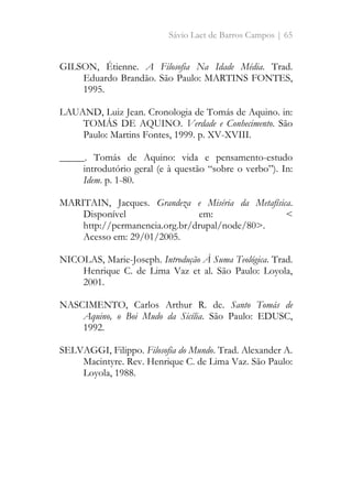 Sávio Laet de Barros Campos | 65
GILSON, Étienne. A Filosofia Na Idade Média. Trad.
Eduardo Brandão. São Paulo: MARTINS FONTES,
1995.
LAUAND, Luiz Jean. Cronologia de Tomás de Aquino. in:
TOMÁS DE AQUINO. Verdade e Conhecimento. São
Paulo: Martins Fontes, 1999. p. XV-XVIII.
_____. Tomás de Aquino: vida e pensamento-estudo
introdutório geral (e à questão “sobre o verbo”). In:
Idem. p. 1-80.
MARITAIN, Jacques. Grandeza e Miséria da Metafísica.
Disponível em: <
http://permanencia.org.br/drupal/node/80>.
Acesso em: 29/01/2005.
NICOLAS, Marie-Joseph. Introdução À Suma Teológica. Trad.
Henrique C. de Lima Vaz et al. São Paulo: Loyola,
2001.
NASCIMENTO, Carlos Arthur R. de. Santo Tomás de
Aquino, o Boi Mudo da Sicília. São Paulo: EDUSC,
1992.
SELVAGGI, Filippo. Filosofia do Mundo. Trad. Alexander A.
Macintyre. Rev. Henrique C. de Lima Vaz. São Paulo:
Loyola, 1988.
 