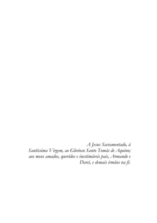 A Jesus Sacramentado, à
Santíssima Virgem, ao Glorioso Santo Tomás de Aquino;
aos meus amados, queridos e inestimáveis pais, Armando e
Darci, e demais irmãos na fé.
 