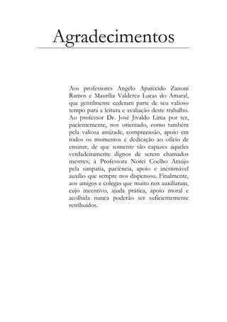 Agradecimentos
Aos professores Angelo Aparecido Zanoni
Ramos e Maurília Valderez Lucas do Amaral,
que gentilmente cederam parte de seu valioso
tempo para a leitura e avaliação deste trabalho.
Ao professor Dr. José Jivaldo Lima por ter,
pacientemente, nos orientado, como também
pela valiosa amizade, compreensão, apoio em
todos os momentos e dedicação ao ofício de
ensinar, de que somente são capazes aqueles
verdadeiramente dignos de serem chamados
mestres; à Professora Norci Coelho Araújo
pela simpatia, paciência, apoio e inestimável
auxílio que sempre nos dispensou. Finalmente,
aos amigos e colegas que muito nos auxiliaram,
cujo incentivo, ajuda prática, apoio moral e
acolhida nunca poderão ser suficientemente
retribuídos.
 