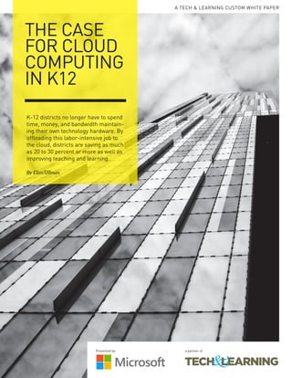 A TECH & LEARNING CUSTOM WHITE PAPER
THE CASE
FOR CLOUD
COMPUTING
IN K12
K-12 districts no longer have to spend
time, money, and bandwidth maintain-
ing their own technology hardware. By
offloading this labor-intensive job to
the cloud, districts are saving as much
as 20 to 30 percent or more as well as
improving teaching and learning.
By Ellen Ullman
Presented by: a partner of
 
