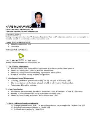 HAFIZ MUHAMMED
Contact: +971569781144/+971502375733
E-Mail:hafis720@yahoo.com/hafis720@gmail.com
CAREER OBJECTIVE:
Working in an organization that values “Performance, Integrity and Team work”, and provides a platform where one can exploit his
knowledge and skills to accomplish personaland organizational goals.
UNIQUE SELLING PROPOSITIONS:
 Excellent Communication skills
 Team Player
PROFESSIONAL EXPERIENCE:
ETISALAT.UAE Nov 2011 - till date
Working as a Sales Executive with accountabilities like;
1) Top Resellers Management:
 Conduct Periodic visits to assess MR’s requirements & feedback regardingEtisalat products.
 Monitoring sales feedback related to prepaid & postpaid Sims.
 Monitoring sales performance and making improvements where needed.
 Complaint resolutions for daily activities and operations.
2) Distribution Channel Management:
 Assessing distribution process and focusing on any leakages in the supply chain.
 Plan in coordination with distribution channels to fulfill all sales leads for Etisalat products.
 Sales support &Complaint resolution.
3) Event Coordination:
 Coordinating with Advertising Agencies for promotional Events & Roadshows in Malls & Labor camps.
 Ensuring all event parameters are met by the assigned advertising agency.
 Monitoring and reviewing performance &effectiveness of the event.
Certificates& Honors Completed in Etisalat:
 Advance communicational Skills: The power of assertiveness course completed in Etisalat in Nov 2015
 Team Leadership course conducted by Etisalat 2014
 Self-Leadership workshop by Etisalat 2014
 