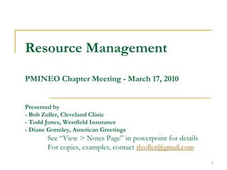 1
Resource Management
PMINEO Chapter Meeting - March 17, 2010
Presented by
- Bob Zoller, Cleveland Clinic
- Todd Jones, Westfield Insurance
- Diane Gormley, American Greetings
See “View > Notes Page” in powerpoint for details
For copies, examples, contact rlzoller@gmail.com
 
