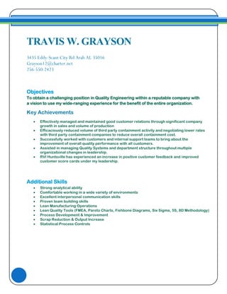 TRAVIS W. GRAYSON
3435 Eddy-Scant City Rd Arab AL 35016
Grayson12@charter.net
256-550-2423
Objectives
To obtain a challenging position in Quality Engineering within a reputable company with
a vision to use my wide-ranging experience for the benefit of the entire organization.
Key Achievements
 Effectively managed and maintained good customer relations through significant company
growth in sales and volume of production
 Efficaciously reduced volume of third party containment activity and negotiating lower rates
with third party containment companies to reduce overall containment cost.
 Successfully worked with customers and internal support teams to bring about the
improvement of overall quality performance with all customers.
 Assisted in managing Quality Systems and department structure throughout multiple
organizational changes in leadership.
 RVI Huntsville has experienced an increase in positive customer feedback and improved
customer score cards under my leadership.
Additional Skills
 Strong analytical ability
 Comfortable working in a wide variety of environments
 Excellent interpersonal communication skills
 Proven team building skills
 Lean Manufacturing Operations
 Lean Quality Tools (FMEA, Pareto Charts, Fishbone Diagrams, Six Sigma, 5S, 8D Methodology)
 Process Development & Improvement
 Scrap Reduction & Output Increase
 Statistical Process Controls
 