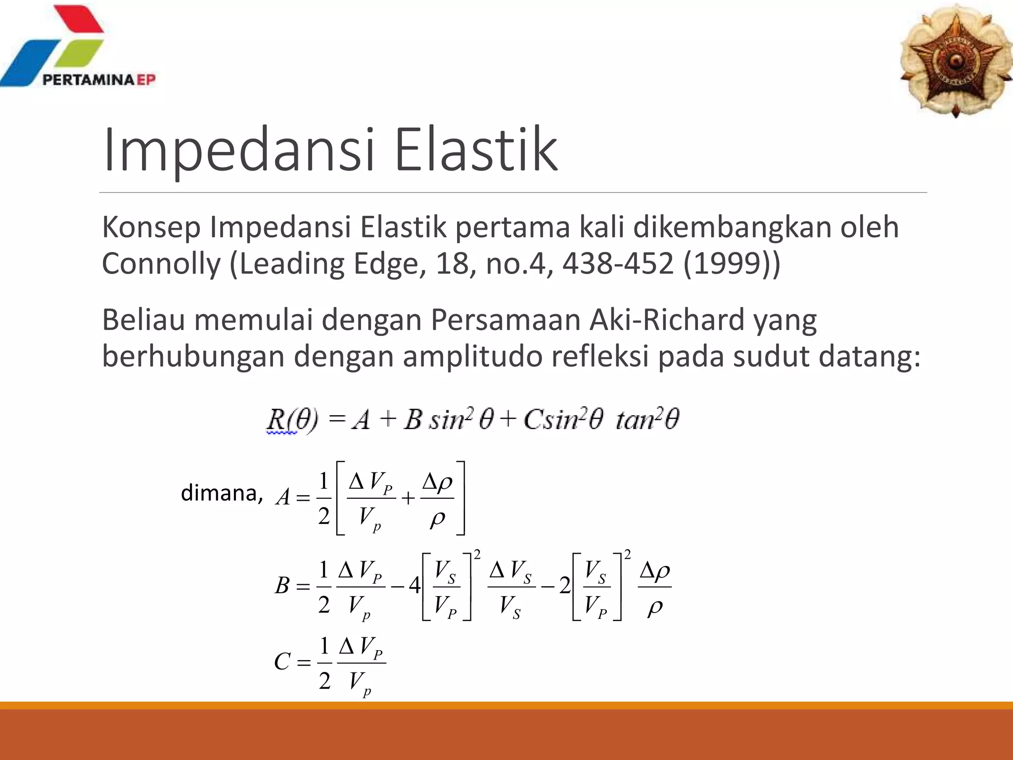 Impedansi Elastik
Konsep Impedansi Elastik pertama kali dikembangkan oleh
Connolly (Leading Edge, 18, no.4, 438-452 (1999))
Beliau memulai dengan Persamaan Aki-Richard yang
berhubungan dengan amplitudo refleksi pada sudut datang:
p
P
P
S
S
S
P
S
p
P
p
P
V
V
C
V
V
V
V
V
V
V
V
B
V
V
A



























 



2
1
24
2
1
2
1
22



dimana,
 