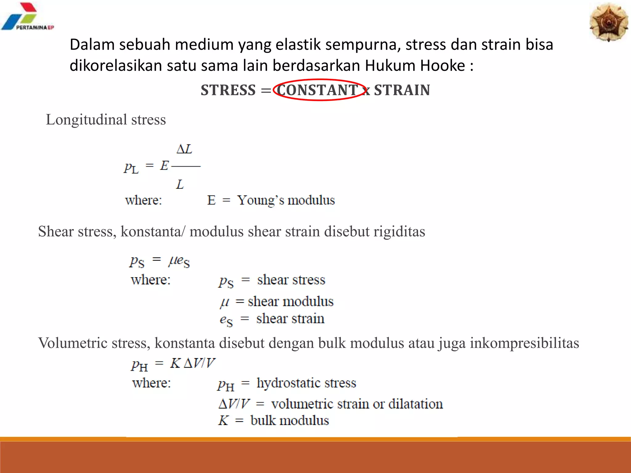 Dalam sebuah medium yang elastik sempurna, stress dan strain bisa
dikorelasikan satu sama lain berdasarkan Hukum Hooke :
𝐒𝐓𝐑𝐄𝐒𝐒 = 𝐂𝐎𝐍𝐒𝐓𝐀𝐍𝐓 𝐱 𝐒𝐓𝐑𝐀𝐈𝐍
Longitudinal stress
Shear stress, konstanta/ modulus shear strain disebut rigiditas
Volumetric stress, konstanta disebut dengan bulk modulus atau juga inkompresibilitas
 