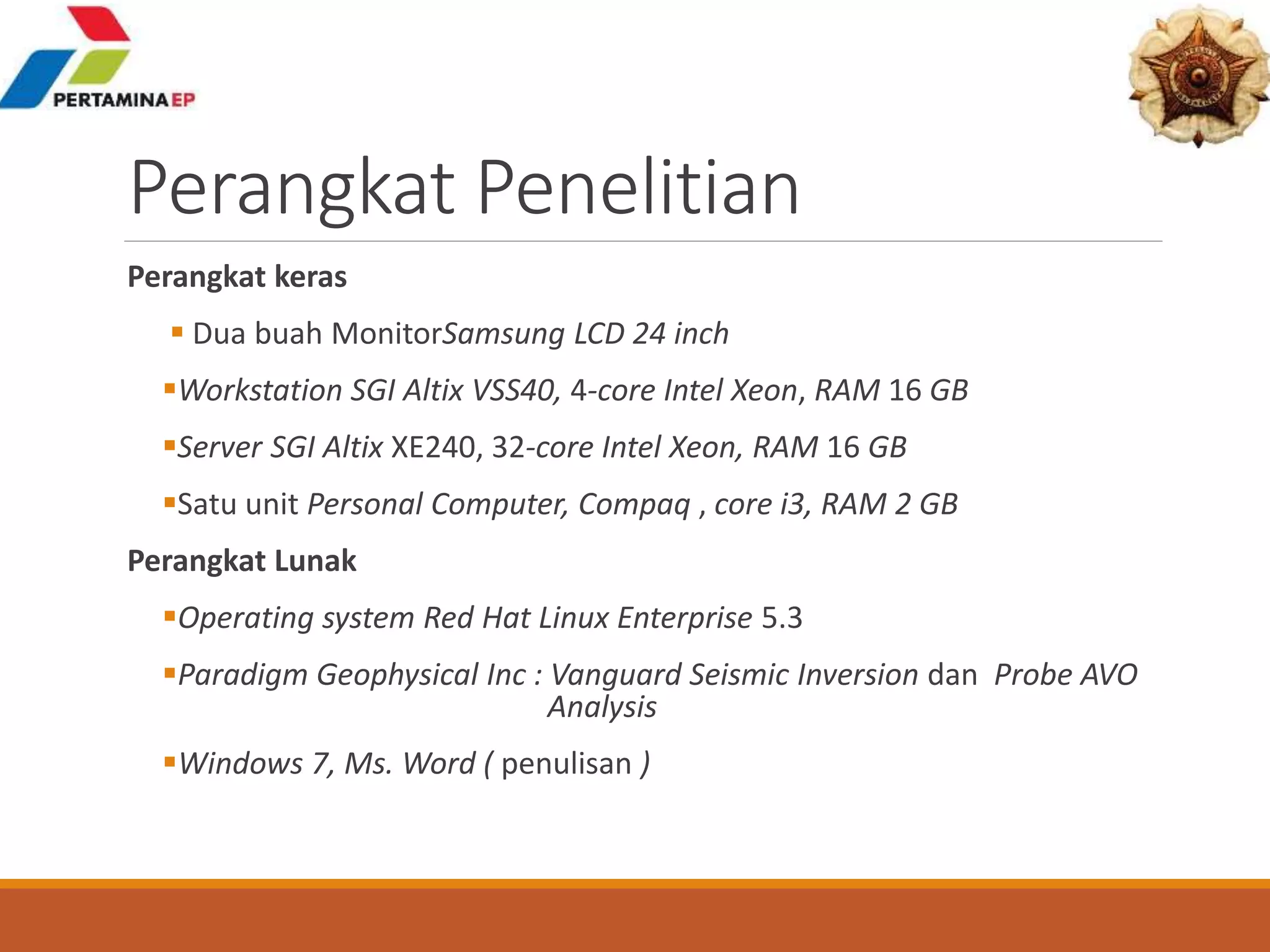 Perangkat Penelitian
Perangkat keras
 Dua buah MonitorSamsung LCD 24 inch
Workstation SGI Altix VSS40, 4-core Intel Xeon, RAM 16 GB
Server SGI Altix XE240, 32-core Intel Xeon, RAM 16 GB
Satu unit Personal Computer, Compaq , core i3, RAM 2 GB
Perangkat Lunak
Operating system Red Hat Linux Enterprise 5.3
Paradigm Geophysical Inc : Vanguard Seismic Inversion dan Probe AVO
Analysis
Windows 7, Ms. Word ( penulisan )
 